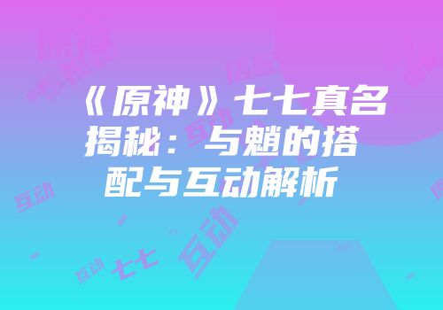 《原神》七七真名揭秘：与魈的搭配与互动解析