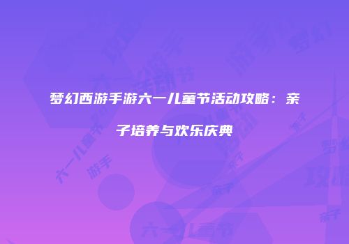 梦幻西游手游六一儿童节活动攻略：亲子培养与欢乐庆典