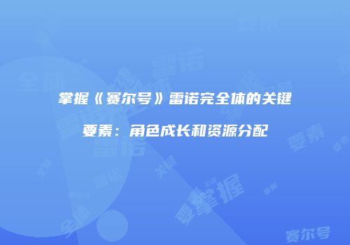 掌握《赛尔号》雷诺完全体的关键要素:角色成长和资源分配