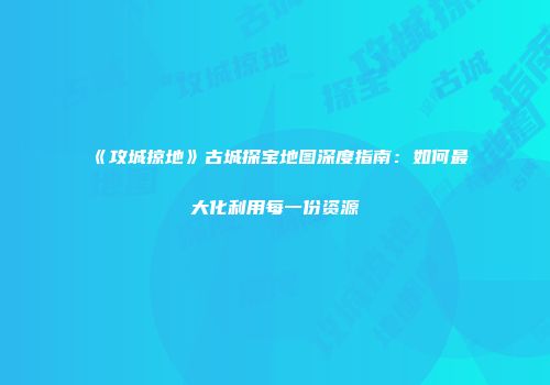 《攻城掠地》古城探宝地图深度指南：如何最大化利用每一份资源