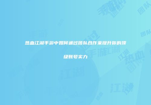 热血江湖手游中如何通过团队合作来提升你的顶级账号实力