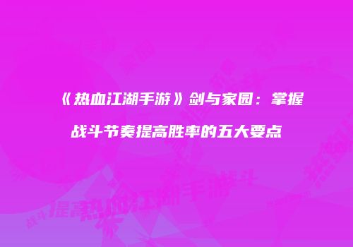 《热血江湖手游》剑与家园：掌握战斗节奏提高胜率的五大要点