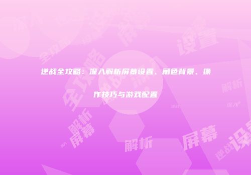逆战全攻略：深入解析屏幕设置、角色背景、操作技巧与游戏配置