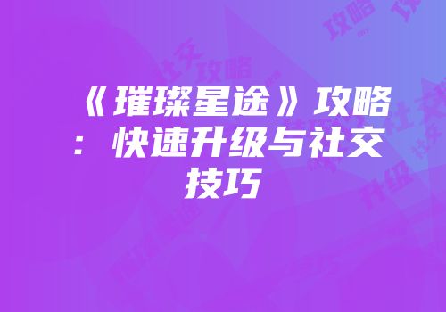 《璀璨星途》攻略：快速升级与社交技巧