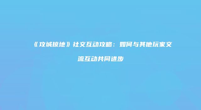 《攻城掠地》社交互动攻略：如何与其他玩家交流互动共同进步