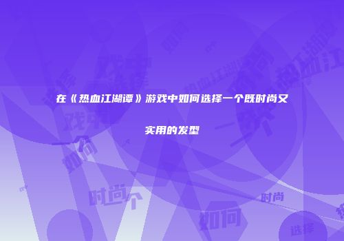 在《热血江湖谭》游戏中如何选择一个既时尚又实用的发型