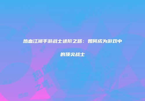 热血江湖手游战士进阶之路:如何成为游戏中的顶尖战士