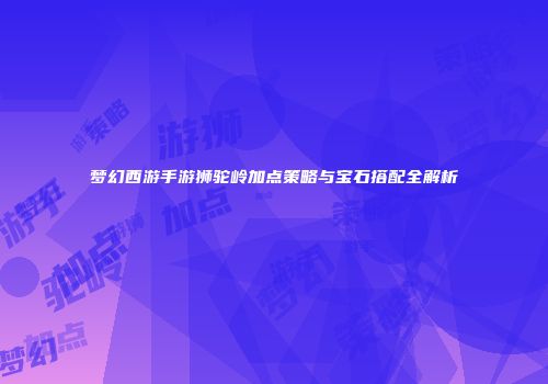 梦幻西游手游狮驼岭加点策略与宝石搭配全解析