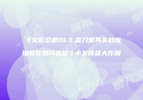 《火影忍者OL》雷刀宝具实战应用教你如何在战斗中发挥最大作用