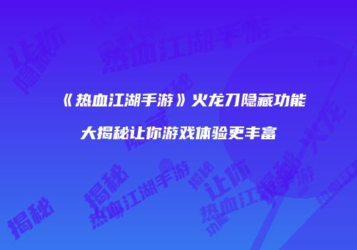 《热血江湖手游》火龙刀隐藏功能大揭秘让你游戏体验更丰富