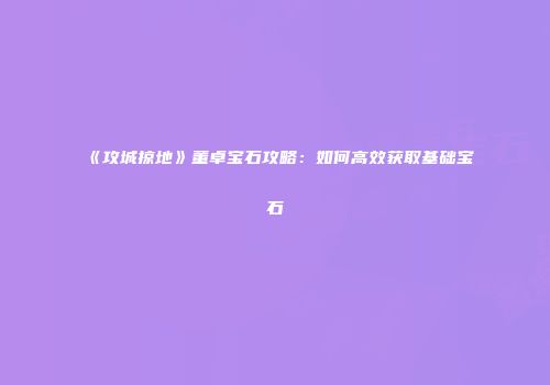 《攻城掠地》董卓宝石攻略：如何高效获取基础宝石