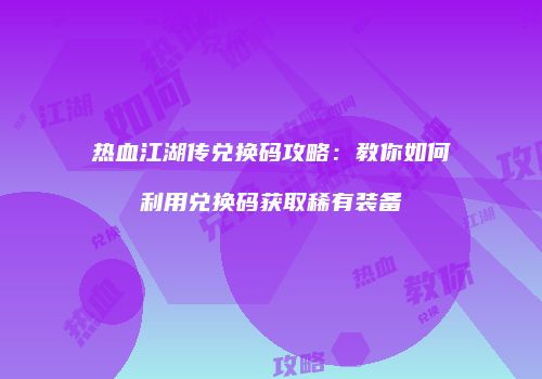 热血江湖传兑换码攻略：教你如何利用兑换码获取稀有装备