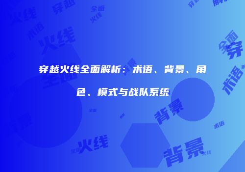 穿越火线全面解析：术语、背景、角色、模式与战队系统