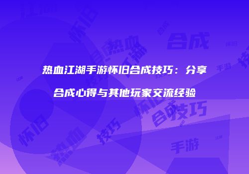 热血江湖手游怀旧合成技巧：分享合成心得与其他玩家交流经验