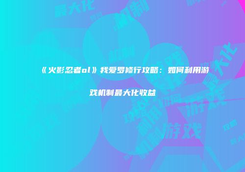 《火影忍者ol》我爱罗修行攻略：如何利用游戏机制最大化收益