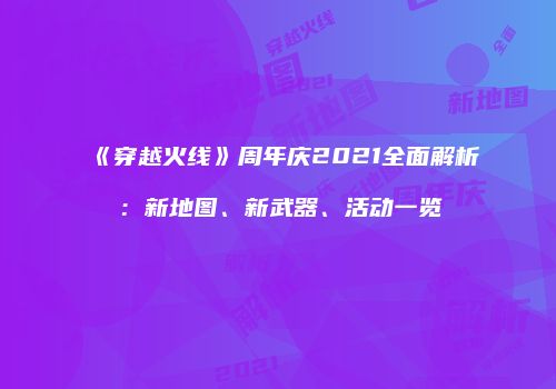 《穿越火线》周年庆2021全面解析：新地图、新武器、活动一览