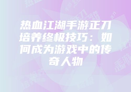 热血江湖手游正刀培养终极技巧：如何成为游戏中的传奇人物