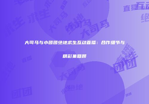 大司马与小团团绝地求生互动直播：合作细节与精彩集回顾