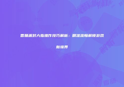 香肠派对六指操作技巧解析：精准流畅解锁游戏新境界