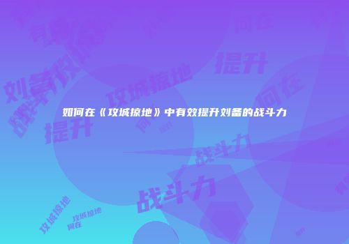 如何在《攻城掠地》中有效提升刘备的战斗力