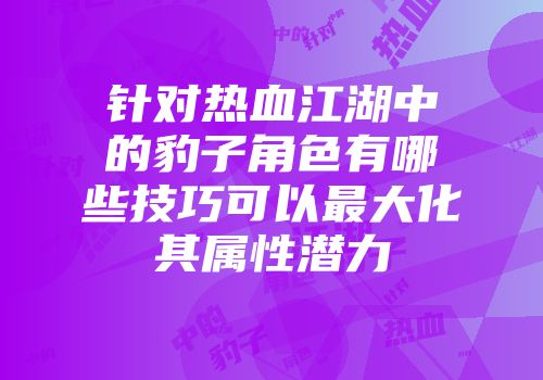 针对热血江湖中的豹子角色有哪些技巧可以最大化其属性潜力