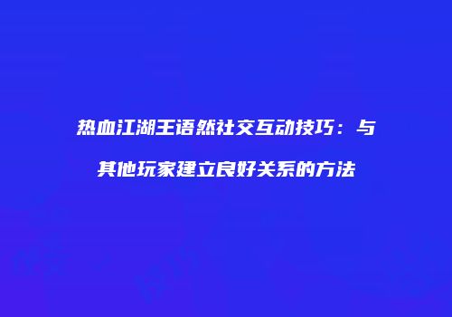 热血江湖王语然社交互动技巧：与其他玩家建立良好关系的方法