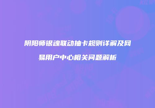 阴阳师银魂联动抽卡规则详解及网易用户中心相关问题解析