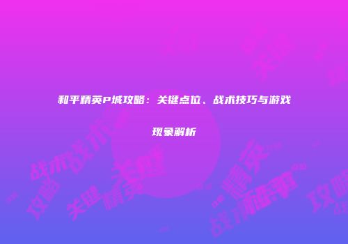 和平精英P城攻略：关键点位、战术技巧与游戏现象解析