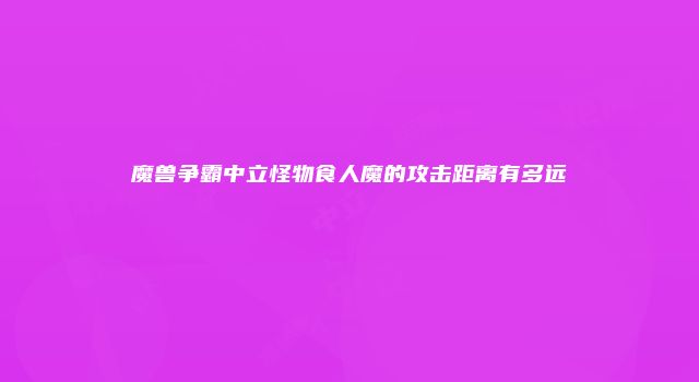 魔兽争霸中立怪物食人魔的攻击距离有多远