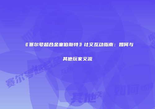 《赛尔号超合金塞伯斯特》社交互动指南：如何与其他玩家交流