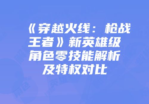 《穿越火线：枪战王者》新英雄级角色零技能解析及特权对比