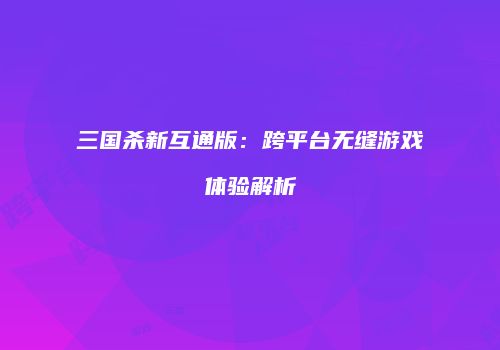 三国杀新互通版：跨平台无缝游戏体验解析
