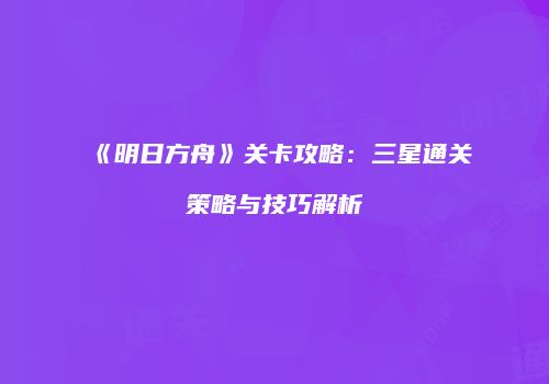 《明日方舟》关卡攻略：三星通关策略与技巧解析
