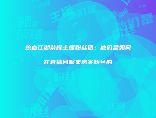 热血江湖荣耀主播粉丝团：他们是如何在直播间聚集忠实粉丝的