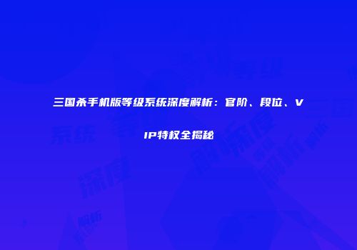 三国杀手机版等级系统深度解析：官阶、段位、VIP特权全揭秘