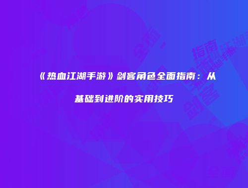 《热血江湖手游》剑客角色全面指南：从基础到进阶的实用技巧