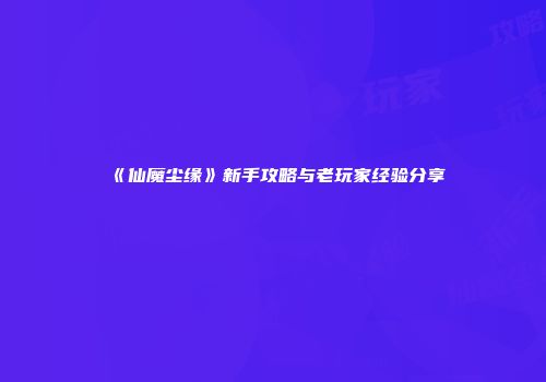 《仙魔尘缘》新手攻略与老玩家经验分享