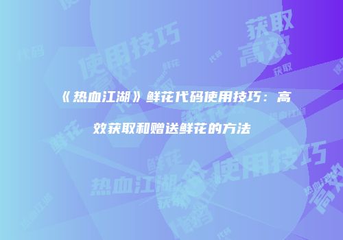 《热血江湖》鲜花代码使用技巧:高效获取和赠送鲜花的方法
