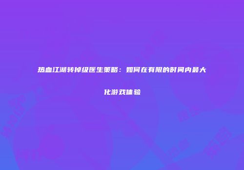 热血江湖转掉级医生策略：如何在有限的时间内最大化游戏体验