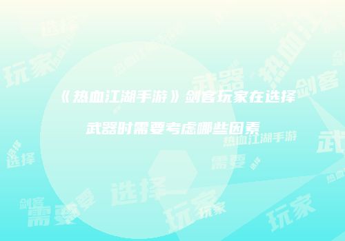 《热血江湖手游》剑客玩家在选择武器时需要考虑哪些因素