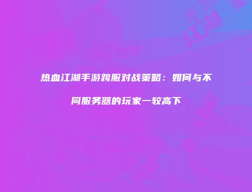 热血江湖手游跨服对战策略：如何与不同服务器的玩家一较高下