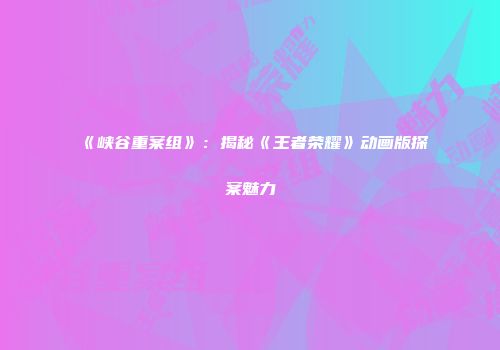 《峡谷重案组》：揭秘《王者荣耀》动画版探案魅力