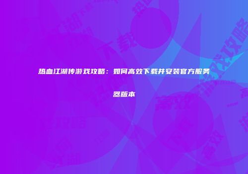 热血江湖传游戏攻略：如何高效下载并安装官方服务器版本