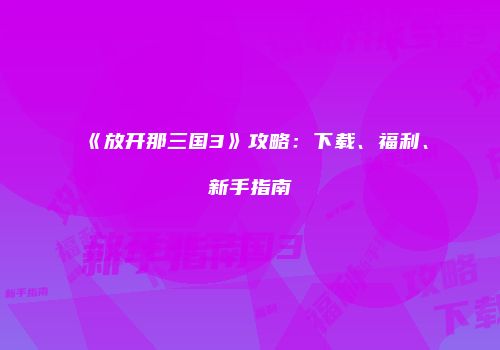 《放开那三国3》攻略：下载、福利、新手指南
