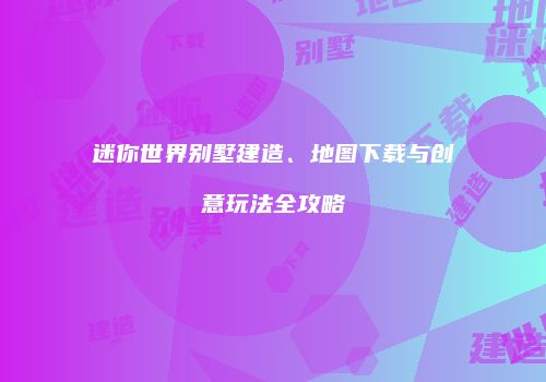 迷你世界别墅建造、地图下载与创意玩法全攻略