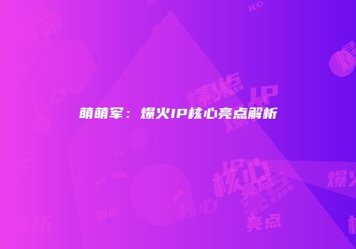 萌萌军：爆火IP核心亮点解析