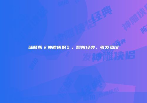 陈晓版《神雕侠侣》：翻拍经典，引发热议
