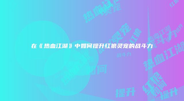 在《热血江湖》中如何提升红狼灵宠的战斗力