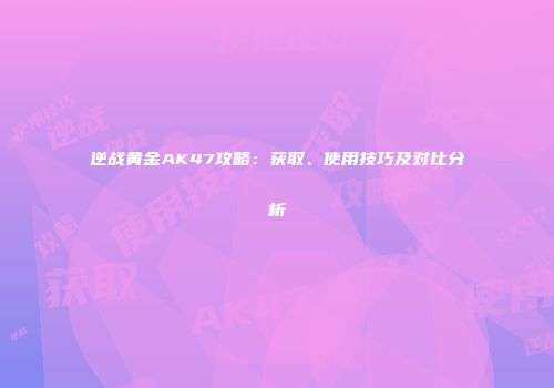 逆战黄金AK47攻略：获取、使用技巧及对比分析