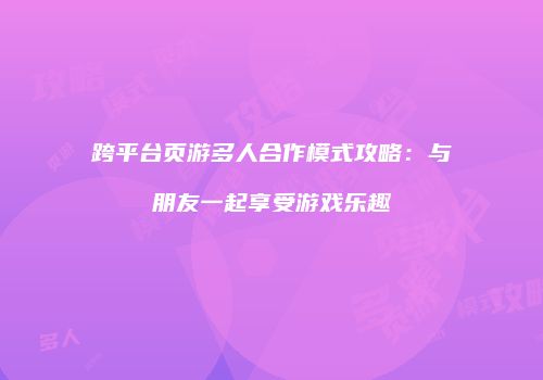 跨平台页游多人合作模式攻略：与朋友一起享受游戏乐趣